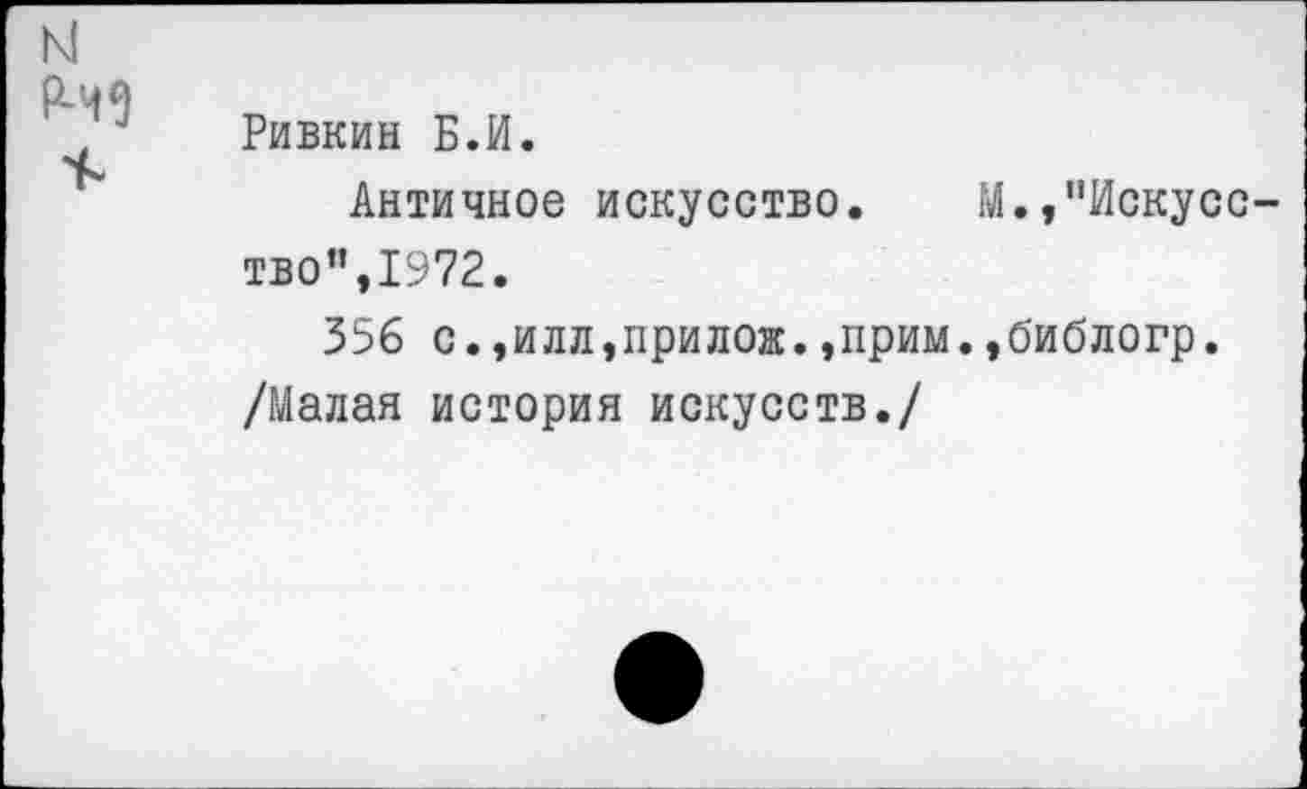 ﻿N
Ривкин Б.И.
Античное искусство. М.,"Искусство”,1972.
356 с.,илл,прилож. ,прим. ,0'иблогр.
/Малая история искусств./